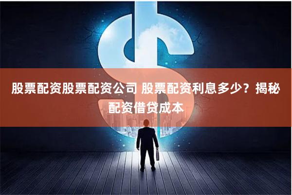 股票配资股票配资公司 股票配资利息多少？揭秘配资借贷成本