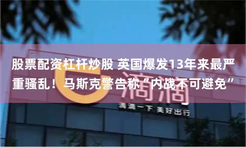 股票配资杠杆炒股 英国爆发13年来最严重骚乱！马斯克警告称“内战不可避免”