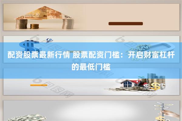 配资股票最新行情 股票配资门槛：开启财富杠杆的最低门槛