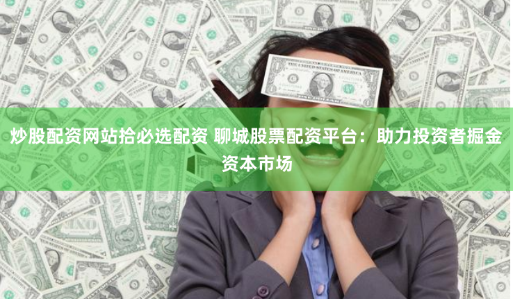 炒股配资网站拾必选配资 聊城股票配资平台：助力投资者掘金资本市场
