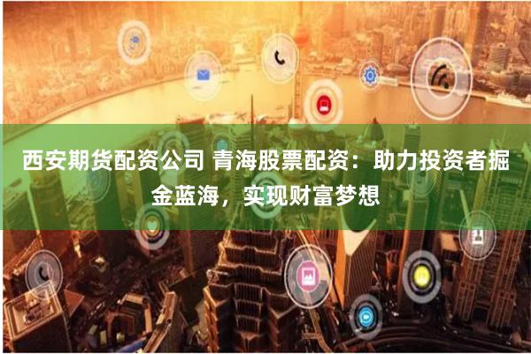 西安期货配资公司 青海股票配资：助力投资者掘金蓝海，实现财富梦想