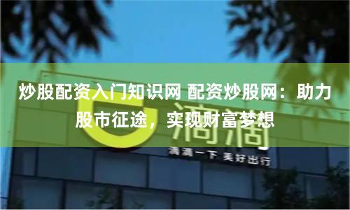 炒股配资入门知识网 配资炒股网：助力股市征途，实现财富梦想