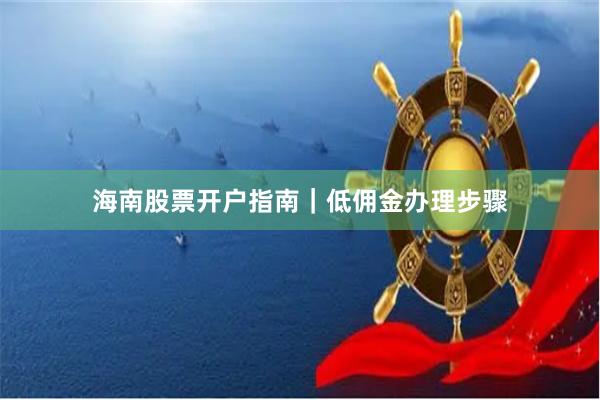 海南股票开户指南｜低佣金办理步骤